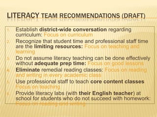 LITERACY TEAM RECOMMENDATIONS (DRAFT)
1.   Establish district-wide conversation regarding
     curriculum: Focus on curriculum
2.   Recognize that student time and professional staff time
     are the limiting resources: Focus on teaching and
     learning
3.   Do not assume literacy teaching can be done effectively
     without adequate prep time: Focus on good lessons
4.   Eliminate remedial reading classes: Focus on reading
     and writing in every academic class
5.   Use professional staff to teach core content classes
     Focus on teaching
6.   Provide literacy labs (with their English teacher) at
     school for students who do not succeed with homework:
     Focus on reading and writing
 