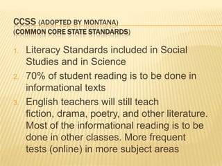CCSS (ADOPTED BY MONTANA)
(COMMON CORE STATE STANDARDS)

1.   Literacy Standards included in Social
     Studies and in Science
2.   70% of student reading is to be done in
     informational texts
3.   English teachers will still teach
     fiction, drama, poetry, and other literature.
     Most of the informational reading is to be
     done in other classes. More frequent
     tests (online) in more subject areas
 