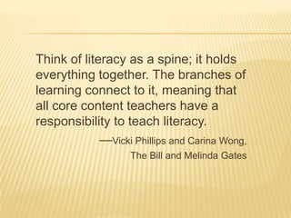 Think of literacy as a spine; it holds
everything together. The branches of
learning connect to it, meaning that
all core content teachers have a
responsibility to teach literacy.
             —Vicki Phillips and Carina Wong,
                    The Bill and Melinda Gates
 