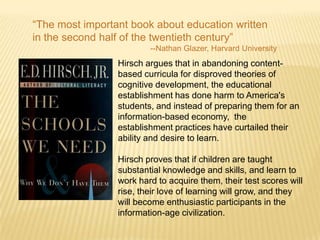 “The most important book about education written
in the second half of the twentieth century”
                         --Nathan Glazer, Harvard University
                 Hirsch argues that in abandoning content-
                 based curricula for disproved theories of
                 cognitive development, the educational
                 establishment has done harm to America's
                 students, and instead of preparing them for an
                 information-based economy, the
                 establishment practices have curtailed their
                 ability and desire to learn.

                 Hirsch proves that if children are taught
                 substantial knowledge and skills, and learn to
                 work hard to acquire them, their test scores will
                 rise, their love of learning will grow, and they
                 will become enthusiastic participants in the
                 information-age civilization.
 