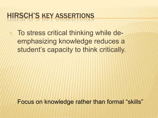 HIRSCH’S KEY ASSERTIONS

1.   To stress critical thinking while de-
     emphasizing knowledge reduces a
     student‟s capacity to think critically.




     Focus on knowledge rather than formal “skills”
 