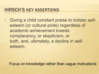 HIRSCH’S KEY ASSERTIONS

2.   Giving a child constant praise to bolster self-
     esteem (or cultural pride) regardless of
     academic achievement breeds
     complacency, or skepticism, or
     both, and, ultimately, a decline in self-
     esteem.


     Focus on knowledge rather than vague motivations
 