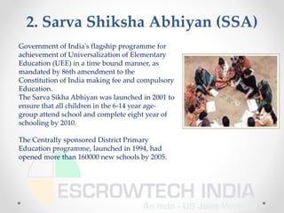 2. Sarva Shiksha Abhiyan (SSA)
Government of India's flagship programme for
achievement of Universalization of Elementary
Education (UEE) in a time bound manner, as
mandated by 86th amendment to the
Constitution of India making fee and compulsory
Education.
The Sarva Sikha Abhiyan was launched in 2001 to
ensure that all children in the 6-14 year age-
group attend school and complete eight year of
schooling by 2010.
The Centrally sponsored District Primary
Education programme, launched in 1994, had
opened more than 160000 new schools by 2005.
 