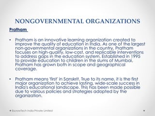 NONGOVERNMENTAL ORGANIZATIONS
Pratham
• Pratham is an innovative learning organization created to
improve the quality of education in India. As one of the largest
non-governmental organizations in the country, Pratham
focuses on high-quality, low-cost, and replicable interventions
to address gaps in the education system. Established in 1995
to provide education to children in the slums of Mumbai,
Pratham has grown both in scope and geographical
coverage.
• Pratham means 'first' in Sanskrit. True to its name, it is the first
major organization to achieve lasting, wide-scale success in
India's educational landscape. This has been made possible
due to various policies and strategies adopted by the
organization.
EscrowTech India Private Limited
 
