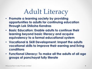 Adult Literacy
• Promote a learning society by providing
opportunities to adults for continuing education
through Lok Shiksha Kendras
• Basic Education: Enable adults to continue their
learning beyond basic literacy and acquire
equivalency to a formal educational system
• Vocational & Skill Development: Impart the adults
vocational skills to improve their earning and living
conditions
• Functional Literacy: To make all the adults of all age
groups of panchayat fully literate
EscrowTech India Private Limited
 