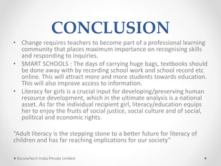 CONCLUSION
• Change requires teachers to become part of a professional learning
community that places maximum importance on recognising skills
and responding to inquiries.
• SMART SCHOOLS : The days of carrying huge bags, textbooks should
be done away with by recording school work and school record etc
online. This will attract more and more students towards education.
This will also improve access to information.
• Literacy for girls is a crucial input for developing/preserving human
resource development, which in the ultimate analysis is a national
asset. As far the individual recipient girl, literacy/education equips
her to enjoy the fruits of social justice, social culture and of social,
political and economic rights.
“Adult literacy is the stepping stone to a better future for literacy of
children and has far reaching implications for our society”
EscrowTech India Private Limited
 