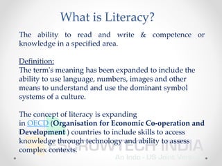 What is Literacy?
The ability to read and write & competence or
knowledge in a specified area.
Definition:
The term's meaning has been expanded to include the
ability to use language, numbers, images and other
means to understand and use the dominant symbol
systems of a culture.
The concept of literacy is expanding
in OECD (Organisation for Economic Co-operation and
Development ) countries to include skills to access
knowledge through technology and ability to assess
complex contexts.
 