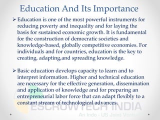 Education And Its Importance
Education is one of the most powerful instruments for
reducing poverty and inequality and for laying the
basis for sustained economic growth. It is fundamental
for the construction of democratic societies and
knowledge-based, globally competitive economies. For
individuals and for countries, education is the key to
creating, adapting,and spreading knowledge.
Basic education develops capacity to learn and to
interpret information. Higher and technical education
are necessary for the effective generation, dissemination
and application of knowledge and for preparing an
entrepreneurial labor force that can adapt flexibly to a
constant stream of technological advances.
 