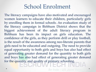 School Enrolment
The literacy campaigns have also motivated and encouraged
women learners to educate their children, particularly girls
by enrolling them in formal schools. An evaluation study of
the literacy campaign in Birbhum District shows that the
biggest achievement of the adult literacy program in
Birbhum has been its impact on girls education. The
confidence of the girls, as they perform drill or play football,
is the result of the awareness among neo-literate parents that
girls need to be educated and outgoing. The need to provide
equal opportunity to both girls and boys has also had effect
of generating greater demand for the quantity to both girls
and boys has also had effect of generating greater demand
for the quantity and quality of primary schooling.
 