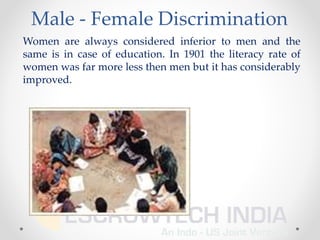 Male - Female Discrimination
Women are always considered inferior to men and the
same is in case of education. In 1901 the literacy rate of
women was far more less then men but it has considerably
improved.
 