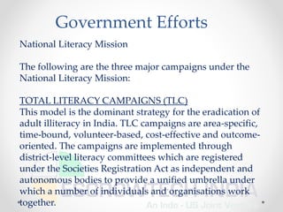 National Literacy Mission
The following are the three major campaigns under the
National Literacy Mission:
TOTAL LITERACY CAMPAIGNS (TLC)
This model is the dominant strategy for the eradication of
adult illiteracy in India. TLC campaigns are area-specific,
time-bound, volunteer-based, cost-effective and outcome-
oriented. The campaigns are implemented through
district-level literacy committees which are registered
under the Societies Registration Act as independent and
autonomous bodies to provide a unified umbrella under
which a number of individuals and organisations work
together.
Government Efforts
 