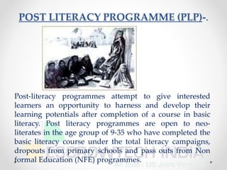 POST LITERACY PROGRAMME (PLP)-.
Post-literacy programmes attempt to give interested
learners an opportunity to harness and develop their
learning potentials after completion of a course in basic
literacy. Post literacy programmes are open to neo-
literates in the age group of 9-35 who have completed the
basic literacy course under the total literacy campaigns,
dropouts from primary schools and pass outs from Non
formal Education (NFE) programmes.
 