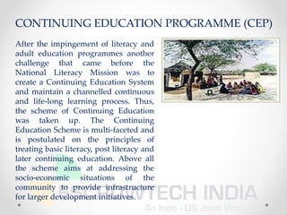 After the impingement of literacy and
adult education programmes another
challenge that came before the
National Literacy Mission was to
create a Continuing Education System
and maintain a channelled continuous
and life-long learning process. Thus,
the scheme of Continuing Education
was taken up. The Continuing
Education Scheme is multi-faceted and
is postulated on the principles of
treating basic literacy, post literacy and
later continuing education. Above all
the scheme aims at addressing the
socio-economic situations of the
community to provide infrastructure
for larger development initiatives.
CONTINUING EDUCATION PROGRAMME (CEP)
 