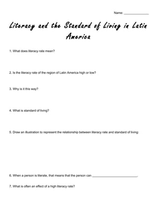 Name: ________________
Literacy and the Standard of Living in Latin
America
1. What does literacy rate mean?
2. Is the literacy rate of the region of Latin America high or low?
3. Why is it this way?
4. What is standard of living?
5. Draw an illustration to represent the relationship between literacy rate and standard of living:
6. When a person is literate, that means that the person can _____________________________.
7. What is often an effect of a high literacy rate?
 