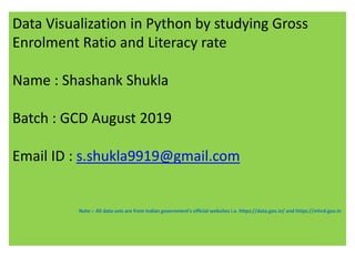 Data Visualization in Python by studying Gross
Enrolment Ratio and Literacy rate
Name : Shashank Shukla
Batch : GCD August 2019
Email ID : s.shukla9919@gmail.com
Note :- All data-sets are from Indian government's official websites i.e. https://data.gov.in/ and https://mhrd.gov.in
 