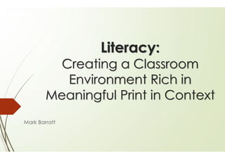 Literacy:
Creating a Classroom
Environment Rich in
Meaningful Print in Context
Mark Barratt
 