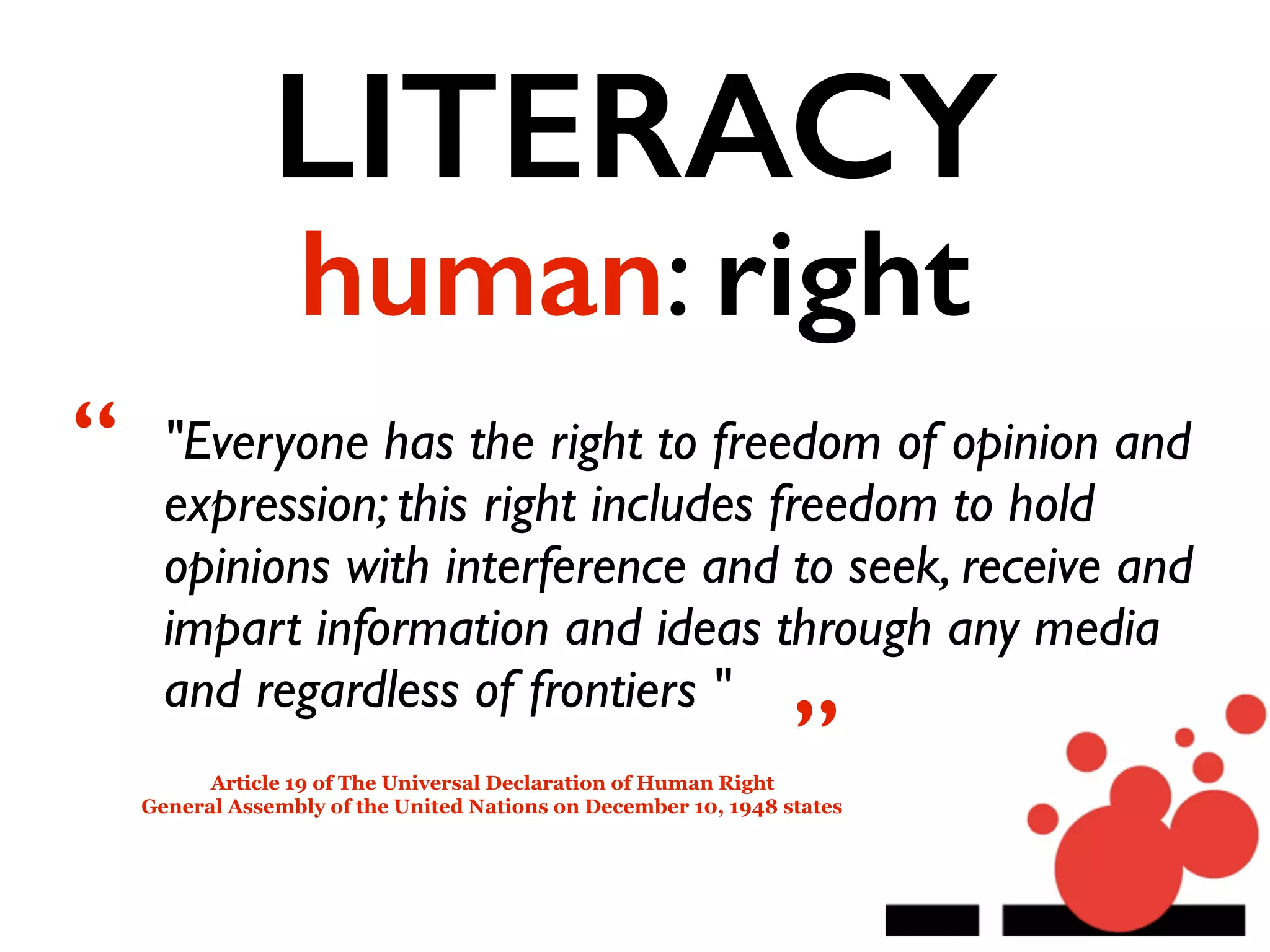LITERACY
human: right
"Everyone has the right to freedom of opinion and
expression; this right includes freedom to hold
opinions with interference and to seek, receive and
impart information and ideas through any media
and regardless of frontiers "
Article 19 of The Universal Declaration of Human Right
General Assembly of the United Nations on December 10, 1948 states
“
”
 