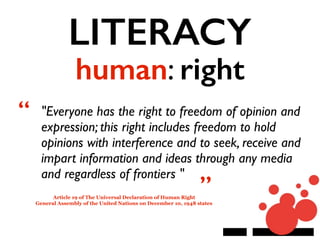 LITERACY
human: right
"Everyone has the right to freedom of opinion and
expression; this right includes freedom to hold
opinions with interference and to seek, receive and
impart information and ideas through any media
and regardless of frontiers "
Article 19 of The Universal Declaration of Human Right
General Assembly of the United Nations on December 10, 1948 states
“
”
 