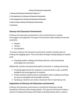 Literacy rich Classroom environment
1. Literacy-rich Classroom Environment: What It Is ?
2. The Importance of a Literacy-rich Classroom Environment.
3. The Components of a Literacy-rich Classroom Environment.
4. How to Create a Literacy-rich Classroom Environment.
5. Conclusion.
Literacy-rich Classroom Environment:
A literacy-rich classroom environment is one in which literacy is valued,
encouraged, and supported. This type of environment helps students to become
successful,
 Readers
 Writers
 And speakers.
To create a literacy-rich classroom environment, teachers should create an
inviting and engaging space. This can be done through creating displays of student
work,
 Providing student reading and writing materials, and incorporating
technology into instruction.
Additionally, teachers should provide explicit instruction in reading and writing,
 Providing opportunities for students to read and write in class, and offer
feedback and encouragement to students.
 Finally, teachers should create an atmosphere where reading and writing
are seen as enjoyable and meaningful activities.
 By doing so, teachers can create a classroom that is truly literacy-rich.
Importance of Literacy rich Classroom environment.
A literacy rich classroom environment is essential for fostering a strong
foundation of literacy skills among students. This type of environment creates a
culture of reading and writing, which helps to develop literacy skills, as well as
 