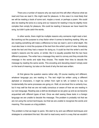 There are a number of reasons why we read and this will often influence what we
read and how we read it. We might read for pleasure. In this case it is most likely that
we will be reading a book of some sort, maybe a novel, or perhaps a poem. We could
also be reading the lyrics to a song and our reasons for reading it may be slightly more
complex than simply for pleasure. We could be reading it because we have heard the
song, but didn’t quite catch the words.


       In other words, there might be multiple reasons why someone might read a text.
But working out the purpose is a key factor when it comes to teaching reading. Why we
are reading something will make a difference to how we read it, and in what depth. We
must also bear in mind the purpose of the text from the writer’s point of view. Somebody
wrote the text and they had a reason for doing so. It could be that the writer’s and the
reader’s reasons are the same, or similar. But it is equally possible that the two have
different purposes. The writer has a message they want to convey and they encode this
message in the words and style they choose. The reader then tries to decode the
message by reading the same words. This encoding and decoding doesn’t simply exist
on the level of meaning, but also on the level of why the text was written.



       At first glance the question seems rather silly. Of course reading isn’t different,
whatever language you are reading in. The text might be written using a different
alphabet or characters, it might be written from right to left, or bottom to top, but
fundamentally the same processes are going on. Well, at one level this is certainly true,
but it may well be that we are not really conscious or aware of how we are reading in
our own language. Reading was a skill we developed as we grew up and as we became
acquainted with different types of text. Once we start seeing these texts in a foreign
language we are unable to decode the message. The problem is probably not that we
are not using the correct techniques, but that we are unable to recognize the words and
meaning. This causes us a big problem.


The problem is that we begin to panic. We start to try and use different techniques and
strategies to understand the text. We start to read every word in a way that we wouldn’t
 