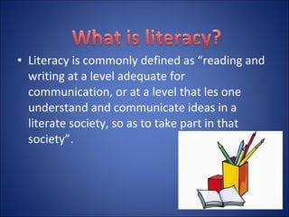 • Literacy is commonly defined as “reading and
writing at a level adequate for
communication, or at a level that les one
understand and communicate ideas in a
literate society, so as to take part in that
society”.
 