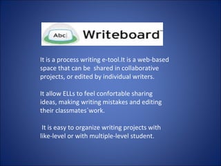 It is a process writing e-tool.It is a web-based
space that can be shared in collaborative
projects, or edited by individual writers.
It allow ELLs to feel confortable sharing
ideas, making writing mistakes and editing
their classmates´work.
It is easy to organize writing projects with
like-level or with multiple-level student.
 