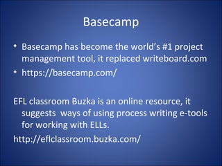 Basecamp
• Basecamp has become the world’s #1 project
management tool, it replaced writeboard.com
• https://basecamp.com/
EFL classroom Buzka is an online resource, it
suggests ways of using process writing e-tools
for working with ELLs.
http://eflclassroom.buzka.com/
 