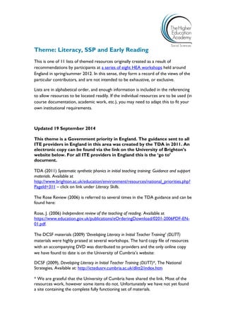 Theme: Literacy, SSP and Early Reading 
This is one of 11 lists of themed resources originally created as a result of recommendations by participants at a series of eight HEA workshops held around England in spring/summer 2012. In this sense, they form a record of the views of the particular contributors, and are not intended to be exhaustive, or exclusive. 
Lists are in alphabetical order, and enough information is included in the referencing to allow resources to be located readily. If the individual resources are to be used (in course documentation, academic work, etc.), you may need to adapt this to fit your own institutional requirements. 
Updated 19 September 2014 
This theme is a Government priority in England. The guidance sent to all ITE providers in England in this area was created by the TDA in 2011. An electronic copy can be found via the link on the University of Brighton’s website below. For all ITE providers in England this is the ‘go to’ document. 
TDA (2011) Systematic synthetic phonics in initial teaching training: Guidance and support materials. Available at 
http://www.brighton.ac.uk/education/environment/resources/national_priorities.php? PageId=311 – click on link under Literacy Skills. 
The Rose Review (2006) is referred to several times in the TDA guidance and can be found here: 
Rose, J. (2006) Independent review of the teaching of reading. Available at https://www.education.gov.uk/publications/eOrderingDownload/0201-2006PDF-EN- 01.pdf. 
The DCSF materials (2009) ‘Developing Literacy in Initial Teacher Training’ (DLITT) materials were highly praised at several workshops. The hard copy file of resources with an accompanying DVD was distributed to providers and the only online copy we have found to date is on the University of Cumbria’s website: 
DCSF (2009), Developing Literacy in Initial Teacher Training (DLITT)*, The National Strategies, Available at: http://ictedusrv.cumbria.ac.uk/dlitt2/index.htm 
* We are grateful that the University of Cumbria have shared the link. Most of the resources work, however some items do not. Unfortunately we have not yet found a site containing the complete fully functioning set of materials.  