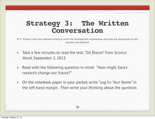 Strategy 3: The Written
Conversation
W 4: Produce clear and coherent writing in which the development, organization, and style are appropriate to task,
purpose, and audience.

Take a few minutes to read the text, “Oil Bloom” from Science
World, September 2, 2013.
Read with the following question in mind: “How might Sara’s
research change our future?”
On the notebook paper in your packet, write “Log In: Your Name” in
the left hand margin. Then write your thinking about the question.

10

Thursday, October 31, 13

 