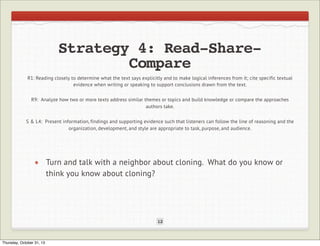 Strategy 4: Read-ShareCompare
R1: Reading closely to determine what the text says explicitly and to make logical inferences from it; cite specific textual
evidence when writing or speaking to support conclusions drawn from the text.
R9: Analyze how two or more texts address similar themes or topics and build knowledge or compare the approaches
authors take.
S & L4: Present information, findings and supporting evidence such that listeners can follow the line of reasoning and the
organization, development, and style are appropriate to task, purpose, and audience.

Turn and talk with a neighbor about cloning. What do you know or
think you know about cloning?

12

Thursday, October 31, 13

 
