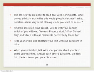 The articles you are about to read deal with cloning pets. What
do you think an article like this would probably include? What
questions about dog or cat cloning would you want to answer?
Find the articles in your packet. Decide with your partner
which of you will read “Koreans Produce World’s First Cloned
Dog” and which will read “Scientists Successfully Clone Cat”
Read your article and annotate your text with our questions in
mind.
When you’ve finished, talk with your partner about your text.
Share your learning. Answer each other’s questions. Go back
into the text to support your discussion.
13

Thursday, October 31, 13

 