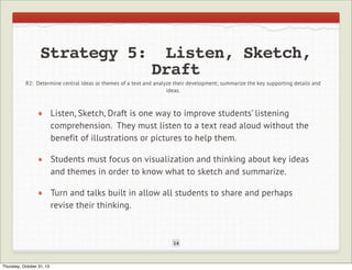 Strategy 5:

Listen, Sketch,
Draft

R2: Determine central ideas or themes of a text and analyze their development; summarize the key supporting details and
ideas.

Listen, Sketch, Draft is one way to improve students’ listening
comprehension. They must listen to a text read aloud without the
benefit of illustrations or pictures to help them.
Students must focus on visualization and thinking about key ideas
and themes in order to know what to sketch and summarize.
Turn and talks built in allow all students to share and perhaps
revise their thinking.

14

Thursday, October 31, 13

 