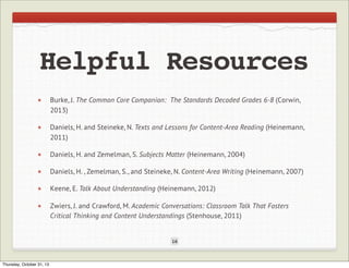 Helpful Resources
Burke, J. The Common Core Companion: The Standards Decoded Grades 6-8 (Corwin,
2013)
Daniels, H. and Steineke, N. Texts and Lessons for Content-Area Reading (Heinemann,
2011)
Daniels, H. and Zemelman, S. Subjects Matter (Heinemann, 2004)
Daniels, H. , Zemelman, S., and Steineke, N. Content-Area Writing (Heinemann, 2007)
Keene, E. Talk About Understanding (Heinemann, 2012)
Zwiers, J. and Crawford, M. Academic Conversations: Classroom Talk That Fosters
Critical Thinking and Content Understandings (Stenhouse, 2011)

16

Thursday, October 31, 13

 
