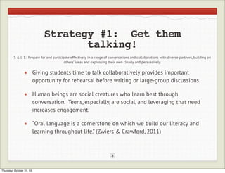 Strategy #1: Get them
talking!
S & L 1: Prepare for and participate effectively in a range of conversations and collaborations with diverse partners, building on
others’ ideas and expressing their own clearly and persuasively.

Giving students time to talk collaboratively provides important
opportunity for rehearsal before writing or large-group discussions.
Human beings are social creatures who learn best through
conversation. Teens, especially, are social, and leveraging that need
increases engagement.
“Oral language is a cornerstone on which we build our literacy and
learning throughout life.” (Zwiers & Crawford, 2011)

2

Thursday, October 31, 13

 