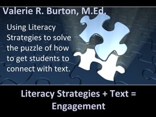 Valerie R. Burton, M.Ed. 
Using Literacy 
Strategies to solve 
the puzzle of how 
to get students to 
connect with text. 
Literacy Strategies + Text = 
Engagement 
 