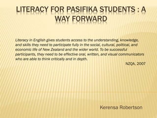 LITERACY FOR PASIFIKA STUDENTS : A
WAY FORWARD
Kerensa Robertson
Literacy in English gives students access to the understanding, knowledge,
and skills they need to participate fully in the social, cultural, political, and
economic life of New Zealand and the wider world. To be successful
participants, they need to be effective oral, written, and visual communicators
who are able to think critically and in depth.
NZQA, 2007
 