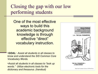 Closing the gap with our low performing students One of the most effective ways to build this academic background knowledge is through effective “direct” vocabulary instruction. GOAL:   Assist all students in all classes to know and understand the SIS Common Core Vocabulary Words. Assist all students in all classes to “look up words.”  Utilize electronic tools for the dictionary and thesaurus. (handout) 