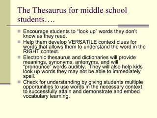 The Thesaurus for middle school students…. Encourage students to “look up” words they don’t know as they read.  Help them develop VERSATILE context clues for words that allows them to understand the word in the RIGHT context. Electronic thesaurus and dictionaries will provide meanings, synonyms, antonyms, and will “pronounce” words audibly.  They will also help kids look up words they may not be able to immediately spell. Check for understanding by giving students multiple opportunities to use words in the necessary context to successfully attain and demonstrate and embed vocabulary learning. 