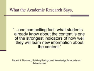 What the Academic Research Says, “… one compelling fact: what students already know about the content is one of the strongest indicators of how well they will learn new information about the content.” Robert J. Marzano, Building Background Knowledge for Academic    Achievement 