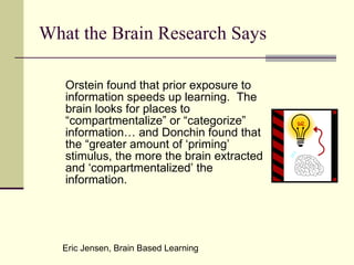 What the Brain Research Says Orstein found that prior exposure to information speeds up learning.  The brain looks for places to “compartmentalize” or “categorize” information… and Donchin found that the “greater amount of ‘priming’ stimulus, the more the brain extracted and ‘compartmentalized’ the information. Eric Jensen, Brain Based Learning 