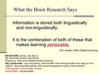 What the Brain Research Says Information is stored both linguistically and non-linguistically.  It is the combination of both of these that makes learning  perdurable. Eric Jensen, Brain Based Learning per·du·ra·ble   (p r-d r  -b l, -dy r -)   adj.  Extremely durable; permanent. Thesaurus :   Synonyms Related Words Antonyms Adj.1.perdurable  - very long lasting; "less durable rocks were gradually worn away to form valleys"; "the perdurable granite of the ancient Appalachian spine of the continent"  undestroyable ,  indestructible ,  durable imperishable  - not perishable 