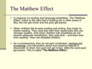 The Matthew Effect In research on reading and language disabilities. The "Matthew Effect" refers to the idea that in reading (as in other areas of life), the rich get richer and the poor get poorer.  When children fail at early reading and writing, they begin to dislike reading. They read less than their classmates who are stronger readers. And when children with disabilities do not receive adequate remediation, they read less – and learn less from reading - than non-disabled children.  As a consequence, they do not gain vocabulary,  background knowledge , and information about how reading material is structured. In short, the word-rich get richer, while the word-poor get poorer. This is called " The Matthew Effect ".  