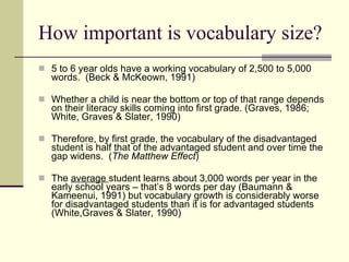 How important is vocabulary size? 5 to 6 year olds have a working vocabulary of 2,500 to 5,000 words.  (Beck & McKeown, 1991) Whether a child is near the bottom or top of that range depends on their literacy skills coming into first grade. (Graves, 1986; White, Graves & Slater, 1990) Therefore, by first grade, the vocabulary of the disadvantaged student is half that of the advantaged student and over time the gap widens.  ( The Matthew Effect )  The  average  student learns about 3,000 words per year in the early school years – that’s 8 words per day (Baumann & Kameenui, 1991) but vocabulary growth is considerably worse for disadvantaged students than it is for advantaged students (White,Graves & Slater, 1990) 