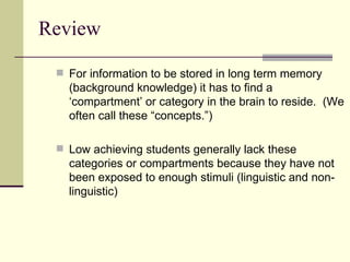 Review For information to be stored in long term memory (background knowledge) it has to find a ‘compartment’ or category in the brain to reside.  (We often call these “concepts.”) Low achieving students generally lack these categories or compartments because they have not been exposed to enough stimuli (linguistic and non-linguistic) 