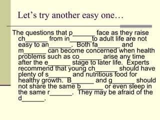 Let’s try another easy one… The questions that p______ face as they raise ch______ from in______to adult life are not easy to an______.  Both fa______ and m______ can become concerned when health problems such as co______ arise any time after the e______ stage to later life.  Experts recommend that young ch______ should have plenty of s______ and nutritious food for healthy growth.  B______ and g______ should not share the same b______ or even sleep in the same r______.  They may be afraid of the d______. 