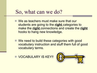 So, what can we do? We as teachers must make sure that our students are going to the  right   categories to make the  right  connections and create the  right  hooks to hang new knowledge.  We need to build these categories with good vocabulary instruction and stuff them full of good vocabulary terms.  VOCABULARY IS KEY!! 