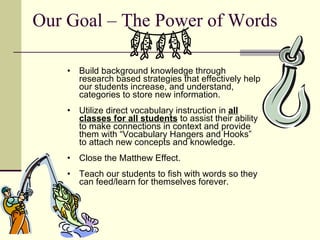 Our Goal – The Power of Words Build background knowledge through research based strategies that effectively help our students increase, and understand, categories to store new information. Utilize direct vocabulary instruction in  all classes for all students  to assist their ability to make connections in context and provide them with “Vocabulary Hangers and Hooks” to attach new concepts and knowledge.  Close the Matthew Effect. Teach our students to fish with words so they can feed/learn for themselves forever.  