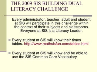 THE 2009 SIS BUILDING DUAL LITERACY CHALLENGE Every administrator, teacher, adult and student at SIS will participate in this challenge within the context of their subjects and classrooms. Everyone at SIS is a Literacy Leader. Every student at SIS will know their times tables.  http://www.mathsisfun.com/tables.html Every student at SIS will know and be able to use the SIS Common Core Vocabulary 