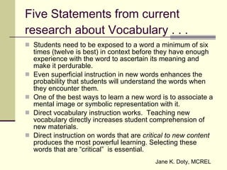 Five Statements from current research about Vocabulary . . . Students need to be exposed to a word a minimum of six times (twelve is best) in context before they have enough experience with the word to ascertain its meaning and make it perdurable. Even superficial instruction in new words enhances the probability that students will understand the words when they encounter them. One of the best ways to learn a new word is to associate a mental image or symbolic representation with it. Direct vocabulary instruction works.  Teaching new vocabulary directly increases student comprehension of new materials. Direct instruction on words that are  critical to new content  produces the most powerful learning. Selecting these words that are “critical”  is essential. Jane K. Doty, MCREL 