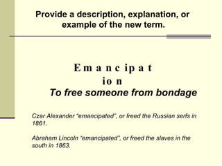 Provide a description, explanation, or example of the new term. Emancipation To free someone from bondage Czar Alexander “emancipated”, or freed the Russian serfs in 1861.  Abraham Lincoln “emancipated”, or freed the slaves in the south in 1863.  